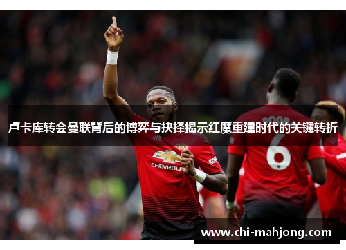 卢卡库转会曼联背后的博弈与抉择揭示红魔重建时代的关键转折