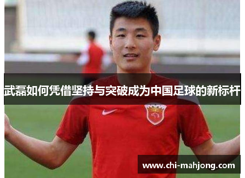 武磊如何凭借坚持与突破成为中国足球的新标杆 武磊如何凭借坚持与突破成为中国足球的新标杆