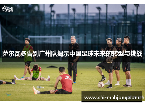 萨尔瓦多告别广州队揭示中国足球未来的转型与挑战 萨尔瓦多告别广州队揭示中国足球未来的转型与挑战